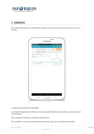 Manuel utilisation 12/06/2014l
Page 23 / 35
7. ORDRES
On entend par ordre, les commandes, les devis et panier en cours uniquement saisis sur la
tablette.
L’adresse de livraison est modifiable.
La note est intégrée dans Infinity en tant que texte d’entête donc éditée sur les documents
commerciaux.
Pour supprimer une ligne, remettre la quantité à 0.
Pour modifier un prix (si le paramétrage l’autorise), appuyez sur la ligne concernée.
 
