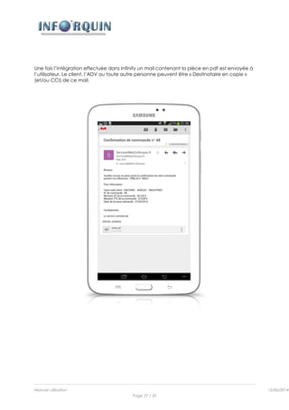 Manuel utilisation 12/06/2014l
Page 27 / 35
Une fois l’intégration effectuée dans Infinity un mail contenant la pièce en pdf est envoyée à
l’utilisateur. Le client, l’ADV ou toute autre personne peuvent être « Destinataire en copie »
(et/ou CCI) de ce mail.
 