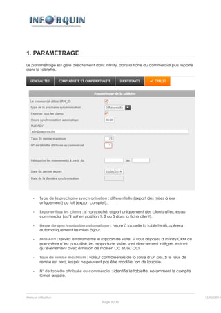 Manuel utilisation 12/06/2014l
Page 3 / 35
1. PARAMETRAGE
Le paramétrage est géré directement dans Infinity, dans la fiche du commercial puis reporté
dans la tablette.
- Type de la prochaine synchronisation : différentielle (export des mises à jour
uniquement) ou full (export complet).
- Exporter tous les clients : si non coché, export uniquement des clients affectés au
commercial (qu’il soit en position 1, 2 ou 3 dans la fiche client).
- Heure de synchronisation automatique : heure à laquelle la tablette récupèrera
automatiquement les mises à jour.
- Mail ADV : servira à transmettre le rapport de visite. Si vous disposez d’Infinity CRM ce
paramètre n’est pas utilisé, les rapports de visites sont directement intégrés en tant
qu’évènement avec émission de mail en CC et/ou CCI.
- Taux de remise maximum : valeur contrôlée lors de la saisie d’un prix. Si le taux de
remise est zéro, les prix ne peuvent pas être modifiés lors de la saisie.
- N° de tablette attribuée au commercial : identifie la tablette, notamment le compte
Gmail associé.
 