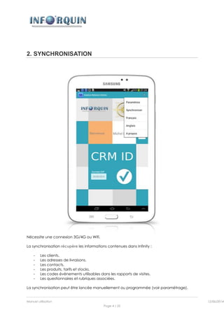 Manuel utilisation 12/06/2014l
Page 4 / 35
2. SYNCHRONISATION
Nécessite une connexion 3G/4G ou Wifi.
La synchronisation récupère les informations contenues dans Infinity :
- Les clients.
- Les adresses de livraisons.
- Les contacts.
- Les produits, tarifs et stocks.
- Les codes évènements utilisables dans les rapports de visites.
- Les questionnaires et rubriques associées.
La synchronisation peut être lancée manuellement ou programmée (voir paramétrage).
 