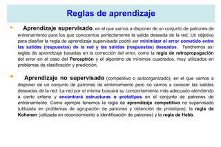 Reglas de aprendizaje
• Aprendizaje supervisado, en el que vamos a disponer de un conjunto de patrones de
entrenamiento para los que conocemos perfectamente la salida deseada de la red. Un objetivo
para diseñar la regla de aprendizaje supervisada podrá ser minimizar el error cometido entre
las salidas (respuestas) de la red y las salidas (respuestas) deseadas. Tendremos así
reglas de aprendizaje basadas en la corrección del error, como la regla de retropropagación
del error en el caso del Perceptrón y el algoritmo de mínimos cuadrados, muy utilizados en
problemas de clasificación y predicción.
• Aprendizaje no supervisado (competitivo o autoorganizado), en el que vamos a
disponer de un conjunto de patrones de entrenamiento pero no vamos a conocer las salidas
deseadas de la red. La red por sí misma buscará su comportamiento más adecuado atendiendo
a cierto criterio y encontrará estructuras o prototipos en el conjunto de patrones de
entrenamiento. Como ejemplo tenemos la regla de aprendizaje competitivo no supervisado
(utilizada en problemas de agrupación de patrones y obtención de prototipos), la regla de
Kohonen (utilizada en reconocimiento e identificación de patrones) y la regla de Hebb.
 