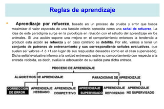 Reglas de aprendizaje
• Aprendizaje por refuerzo, basado en un proceso de prueba y error que busca
maximizar el valor esperado de una función criterio conocida como una señal de refuerzo. La
idea de este paradigma surge en la psicología en relación con el estudio del aprendizaje en los
animales. Si una acción supone una mejora en el comportamiento entonces la tendencia a
producir esta acción se refuerza y en caso contrario se debilita. Por ello, vamos a tener un
conjunto de patrones de entrenamiento y sus correspondiente señales evaluativas, que
suelen ser valores -1 ó +1 (en lugar de sus respuestas deseadas como en el caso supervisado).
Dicha señal evaluativa informa a la unidad entrenada sobre su comportamiento con respecto a la
entrada recibida, es decir, evalúa la adecuación de su salida para dicha entrada.
 