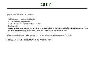 QUIZ I
1.) INVESTIGAR LO SIGUIENTE:
i.- Redes recurrentes de Hopfield
ii.- La Adalina: Regla LMS
iii.- Redes de funciones de base radial
Bibliografía
INTELIGENCIA ARTIFICIAL CON APLICACIONES A LA INGENIERÍA – Pedro Ponde Cruz
Redes Neuronales y Sistemas Difusos - Bonifacio Martin del Brio
2.) Terminar el ejemplo relacionado con el algoritmo de retropropagación (BP).
ENTREGAR EN UN DOCUMENTO DE WORD o PDF.
 