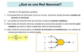 ¿Qué es una Red Neuronal?
Se basan en los siguientes supuestos:
1.- El procesamiento de información ocurre en muchos elementos simples llamados unidades de
proceso (o neuronas).
2.- Las señales se transmite entre las neuronas a través de conexión sinápticas.
3.- Cada enlace de conexión entre dos unidades de proceso tiene asociado un peso (llamado peso
sináptico) que tiene un efecto multiplicador sobre la señal transmitida.
4.- Cada unidad de proceso aplica una función de activación (o transferencia) a sus señales de
entrada para determinar su señal de salida.
1
( )
N
i ij j i
j
y f w x 

  x
1
x
2
x
3
w
1
w
2
w
3
yi
 