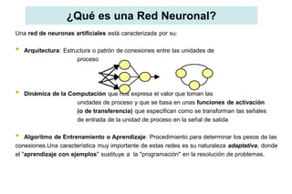 ¿Qué es una Red Neuronal?
Una red de neuronas artificiales está caracterizada por su:
• Arquitectura: Estructura o patrón de conexiones entre las unidades de
proceso
• Dinámica de la Computación que nos expresa el valor que toman las
unidades de proceso y que se basa en unas funciones de activación
(o de transferencia) que especifican como se transforman las señales
de entrada de la unidad de proceso en la señal de salida
• Algoritmo de Entrenamiento o Aprendizaje: Procedimiento para determinar los pesos de las
conexiones.Una característica muy importante de estas redes es su naturaleza adaptativa, donde
el "aprendizaje con ejemplos" sustituye a la "programación" en la resolución de problemas.
 