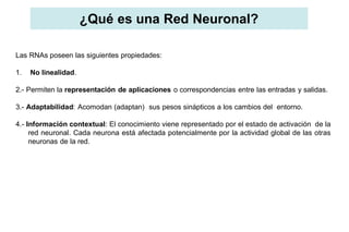 ¿Qué es una Red Neuronal?
Las RNAs poseen las siguientes propiedades:
1. No linealidad.
2.- Permiten la representación de aplicaciones o correspondencias entre las entradas y salidas.
3.- Adaptabilidad: Acomodan (adaptan) sus pesos sinápticos a los cambios del entorno.
4.- Información contextual: El conocimiento viene representado por el estado de activación de la
red neuronal. Cada neurona está afectada potencialmente por la actividad global de las otras
neuronas de la red.
 