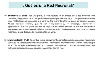 ¿Qué es una Red Neuronal?
5.- Tolerancia a fallos: Por una parte, si una neurona o un enlace de la red neuronal son
dañados, la respuesta de la red probablemente no quedará afectada. Una persona nace con
unos 100 billones de neuronas y a partir de los cuarenta años, o antes, se pierden más de
40.000 neuronas diarias, que no son reemplazadas y, sin embargo, continuamos
aprendiendo. Por otra parte, una red es capaz de reconocer señales de entrada diferentes a
las señales entrenadas cuando difieren moderadamente. Análogamente, una persona puede
reconocer a otra después de muchos años sin verla.
6.- Implementación VLSI: Al ser las redes masivamente paralelas pueden conseguir rapidez de
cómputo en la realización de ciertas tareas. Permiten la implementación usando la tecnología
VLSI (Very-Large-Scale-Integrated) y conseguir aplicaciones, como el reconocimiento de
patrones, procesamiento de señales y control en tiempo real.
 