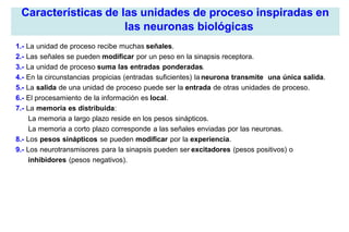 Características de las unidades de proceso inspiradas en
las neuronas biológicas
1.- La unidad de proceso recibe muchas señales.
2.- Las señales se pueden modificar por un peso en la sinapsis receptora.
3.- La unidad de proceso suma las entradas ponderadas.
4.- En la circunstancias propicias (entradas suficientes) la neurona transmite una única salida.
5.- La salida de una unidad de proceso puede ser la entrada de otras unidades de proceso.
6.- El procesamiento de la información es local.
7.- La memoria es distribuida:
La memoria a largo plazo reside en los pesos sinápticos.
La memoria a corto plazo corresponde a las señales enviadas por las neuronas.
8.- Los pesos sinápticos se pueden modificar por la experiencia.
9.- Los neurotransmisores para la sinapsis pueden ser excitadores (pesos positivos) o
inhibidores (pesos negativos).
 
