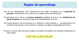 Reglas de aprendizaje
Una de las características más importantes de las redes neuronales es su capacidad de
aprender interactuando con su entorno o con alguna fuente de información.
El aprendizaje de la red es un proceso adaptativo mediante el cual se van modificando los
pesos sinápticos de la red para mejorar el comportamiento de la red.
De manera general, una red neuronal va a modificar su peso sináptico wij correspondiente a la
conexión de la neurona i con la neurona j mediante una regla de aprendizaje de la forma:
Es decir, el nuevo valor del pasos sináptico se obtiene sumándole una cantidad (modificación) al
valor antiguo.
)()()1( kwkwkw ijijij 
 