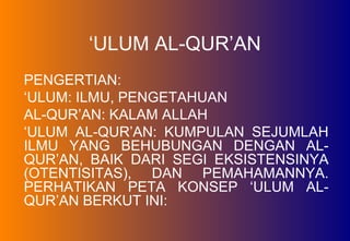 ‘ULUM AL-QUR’AN
PENGERTIAN:
‘ULUM: ILMU, PENGETAHUAN
AL-QUR’AN: KALAM ALLAH
‘ULUM AL-QUR’AN: KUMPULAN SEJUMLAH
ILMU YANG BEHUBUNGAN DENGAN AL-
QUR’AN, BAIK DARI SEGI EKSISTENSINYA
(OTENTISITAS), DAN PEMAHAMANNYA.
PERHATIKAN PETA KONSEP ‘ULUM AL-
QUR’AN BERKUT INI:
 