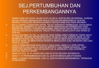SEJ.PERTUMBUHAN DAN
PERKEMBANGANNYA
1. ZAMAN NABI DAN AWAL ISLAM, KATA ULUM AL-QUR’AN BELUM DIKENAL, KARENA
KETIKA MEREKA MENGHADAPI KESULITAN DALAM MEMAHAMI AL-QUR’AN,
MEREKA LANGSUNG MENANYAKANNYA KEPADA NABI DAN PARA SAHABAT.
2. MULAI ZAMAN UTSMAN BIN AFFAN, TELAH TERDAPAT PERBEDAAN, KHUSUSNYA
DALAM HAL MEMBACA AL-QUR’AN. UNTUK MENGHINDARI PERBEDAAN YANG
BERKEPANJANGAN, UTSMAN MENGAMBIL KEBIJAKAN UNTUK MENYATUKAN AL-
QUR’AN DALAM SATU MUSHAF. INILAH TITIK AWAL MUNCULNYA ILMU RASM AL-
QUR’AN.
3. ZAMAN SAHABAT ALI RA, AL-QUR’AN YANG SEBELUMNYA MEMILIKI TANDA BACA
AL-QUR’AN. SEIRING BERKEMBANGNYA ISLAM KE LUAR JAZIRAH ARAB, ALI RA
MEMERINTAHKAN ABU ASWAD AD-DUALY UNTUK MENYUSUN KAIDAH-KAIDAH
BAHASA ARAB, INI MERUPAKAN PERINTIS MENCULNYA ILMU AN-NAHW DAN ILMU
I’RAB AL-QUR’AN.
4. PASCA PEMERINTAHAN KHALIFAH 4, PADA AWAL ABAD II H, DIPELOPORI
MUNCULNYA ILMU-ILMU AL-QUR’AN SEPERTI: ILMU ASBAB AN-NUZUL, ILMU
MAKKI DAN MADANY, ILMU AN-NASIKH WA AL-MANSUKH, ILMU GHARIB AL-
QUR’AN, ILMU AT-TAFSIR.
5. ABAD III H S.D. 10 H. LAHIR ILMU-ILMU DI ATAS SECARA SISTEMATIS
6. ABAD 11-13 PERKEMBANGAN ILMU AL-QUR’AN MENGALAMI STAGNASI
7. ABAD 13 SAMPAI SEKARANG, ILMU AL-QUR’AN MAKIN BERKEMBANG, TERMASUK
DI INDONESIA.
 