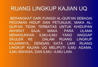 RUANG LINGKUP KAJIAN UQ
BERANGKAT DARI FUNGSI AL-QUR’AN SEBAGAI
PEDOMAN HIDUP DAN PETUNJUK, MAKA AL-
QUR’AN TIDAK TERBATAS UNTUK KHIDUPAN
AKHIRAT SAJA. MAKA PARA ULAMA
MEMASUKKAN ILMU-ILMU YANG ANGGAP
SKULER KE DALAM RUANG LINGKUP
KAJIANNYA, DENGAN KATA LAIN RUANG
LINGKUP KAJIAN UQ MELIPUTI ILMU AGAMA,
ILMU BAHASA, DAN ILMU –ILMU LAIN.
 