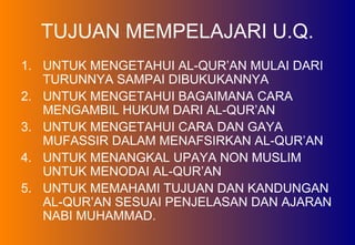 TUJUAN MEMPELAJARI U.Q.
1. UNTUK MENGETAHUI AL-QUR’AN MULAI DARI
TURUNNYA SAMPAI DIBUKUKANNYA
2. UNTUK MENGETAHUI BAGAIMANA CARA
MENGAMBIL HUKUM DARI AL-QUR’AN
3. UNTUK MENGETAHUI CARA DAN GAYA
MUFASSIR DALAM MENAFSIRKAN AL-QUR’AN
4. UNTUK MENANGKAL UPAYA NON MUSLIM
UNTUK MENODAI AL-QUR’AN
5. UNTUK MEMAHAMI TUJUAN DAN KANDUNGAN
AL-QUR’AN SESUAI PENJELASAN DAN AJARAN
NABI MUHAMMAD.
 