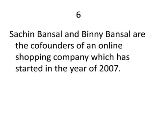 6

Sachin Bansal and Binny Bansal are
 the cofounders of an online
 shopping company which has
 started in the year of 2007.
 