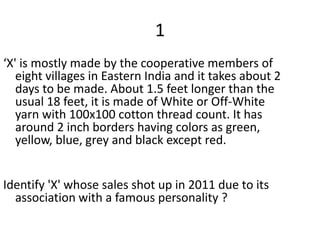 1
‘X' is mostly made by the cooperative members of
   eight villages in Eastern India and it takes about 2
   days to be made. About 1.5 feet longer than the
   usual 18 feet, it is made of White or Off-White
   yarn with 100x100 cotton thread count. It has
   around 2 inch borders having colors as green,
   yellow, blue, grey and black except red.


Identify 'X' whose sales shot up in 2011 due to its
  association with a famous personality ?
 