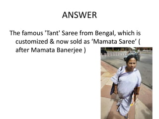 ANSWER
The famous 'Tant' Saree from Bengal, which is
  customized & now sold as ‘Mamata Saree’ (
  after Mamata Banerjee )
 