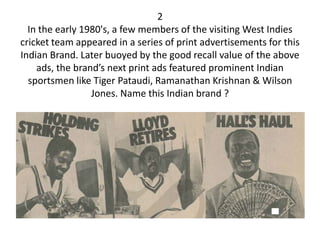 2
  In the early 1980's, a few members of the visiting West Indies
cricket team appeared in a series of print advertisements for this
Indian Brand. Later buoyed by the good recall value of the above
    ads, the brand’s next print ads featured prominent Indian
  sportsmen like Tiger Pataudi, Ramanathan Krishnan & Wilson
                 Jones. Name this Indian brand ?
 