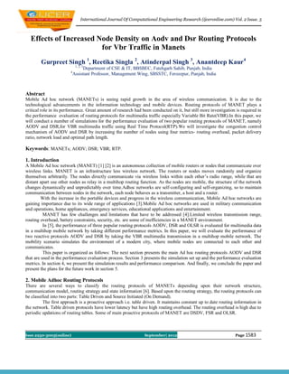 International Journal Of Computational Engineering Research (ijceronline.com) Vol. 2 Issue. 5



  Effects of Increased Node Density on Aodv and Dsr Routing Protocols
                        for Vbr Traffic in Manets
        Gurpreet Singh 1, Reetika Singla 2, Atinderpal Singh 3, Anantdeep Kaur4
                             1, 2, 3
                                 Department of CSE & IT, BBSBEC, Fatehgarh Sahib, Punjab, India
                        4
                            Assistant Professor, Management Wing, SBSSTC, Ferozepur, Punjab, India



Abstract
Mobile Ad hoc network (MANETs) is seeing rapid growth in the area of wireless communication. It is due to the
technological advancements in the information technology and mobile devices. Routing protocols of MANET plays a
critical role in its performance. Great amount of research had been conducted on it, but still more investigation is required in
the performance evaluation of routing protocols for multimedia traffic especially Variable Bit Rate(VBR).In this paper, we
will conduct a number of simulations for the performance evaluation of two popular routing protocols of MANET, namely
AODV and DSR,for VBR multimedia traffic using Real Time Protocol(RTP).We will investigate the congestion control
mechanism of AODV and DSR by increasing the number of nodes using four metrics- routing overhead, packet delivery
ratio, network load and optimal path length.

Keywords: MANETs; AODV; DSR; VBR; RTP.

1. Introduction
A Mobile Ad hoc network (MANET) [1] [2] is an autonomous collection of mobile routers or nodes that communicate over
wireless links. MANET is an infrastructure less wireless network. The routers or nodes moves randomly and organize
themselves arbitrarily. The nodes directly communicate via wireless links within each other’s radio range, while that are
distant apart use other nodes as relay in a multihop routing function. As the nodes are mobile, the structure of the network
changes dynamically and unpredictably over time.Adhoc networks are self-configuring and self-organizing, so to maintain
communication between nodes in the network, each node behaves as a transmitter, a host and a router.
         With the increase in the portable devices and progress in the wireless communication, Mobile Ad hoc networks are
gaining importance due to its wide range of applications [3].Mobile Ad hoc networks are used in military communication
and operations, home appliances, emergency services, educational applications and entertainment.
          MANET has few challenges and limitations that have to be addressed [4].Limited wireless transmission range,
routing overhead, battery constraints, security, etc. are some of inefficiencies in a MANET environment.
          In [5], the performance of three popular routing protocols AODV, DSR and OLSR is evaluated for multimedia data
in a multihop mobile network by taking different performance metrics. In this paper, we will evaluate the performance of
two reactive protocols AODV and DSR by taking the VBR multimedia transmission in a multihop mobile network. The
mobility scenario simulates the environment of a modern city, where mobile nodes are connected to each other and
communicates.
          This paper is organized as follows: The next section presents the main Ad hoc routing protocols AODV and DSR
that are used in the performance evaluation process. Section 3 presents the simulation set up and the performance evaluation
metrics. In section 4, we present the simulation results and performance comparison. And finally, we conclude the paper and
present the plans for the future work in section 5.

2. Mobile Adhoc Routing Protocols
There are several ways to classify the routing protocols of MANETs depending upon their network structure,
communication model, routing strategy and state information [6]. Based upon the routing strategy, the routing protocols can
be classified into two parts: Table Driven and Source Initiated (On Demand).
          The first approach is a proactive approach i.e. table driven. It maintains constant up to date routing information in
the network. Table driven protocols have lower latency but have high routing overhead. The routing overhead is high due to
periodic updations of routing tables. Some of main proactive protocols of MANET are DSDV, FSR and OLSR.



Issn 2250-3005(online)                                           September| 2012                                 Page 1583
 