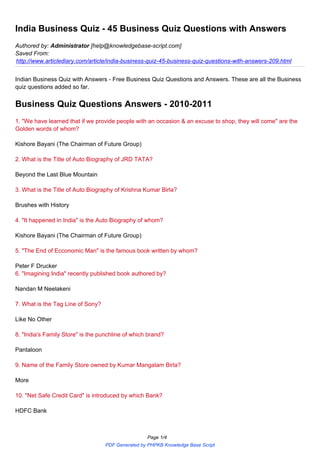 India Business Quiz - 45 Business Quiz Questions with Answers
Authored by: Administrator [help@knowledgebase-script.com]
Saved From:
http://www.articlediary.com/article/india-business-quiz-45-business-quiz-questions-with-answers-209.html


Indian Business Quiz with Answers - Free Business Quiz Questions and Answers. These are all the Business
quiz questions added so far.


Business Quiz Questions Answers - 2010-2011
1. "We have learned that if we provide people with an occasion & an excuse to shop, they will come" are the
Golden words of whom?

Kishore Bayani (The Chairman of Future Group)

2. What is the Title of Auto Biography of JRD TATA?

Beyond the Last Blue Mountain

3. What is the Title of Auto Biography of Krishna Kumar Birla?

Brushes with History

4. "It happened in India" is the Auto Biography of whom?

Kishore Bayani (The Chairman of Future Group)

5. "The End of Ecconomic Man" is the famous book written by whom?

Peter F Drucker
6. "Imagining India" recently published book authored by?

Nandan M Neelakeni

7. What is the Tag Line of Sony?

Like No Other

8. "India's Family Store" is the punchline of which brand?

Pantaloon

9. Name of the Family Store owned by Kumar Mangalam Birla?

More

10. "Net Safe Credit Card" is introduced by which Bank?

HDFC Bank



                                                   Page 1/4
                                   PDF Generated by PHPKB Knowledge Base Script
 