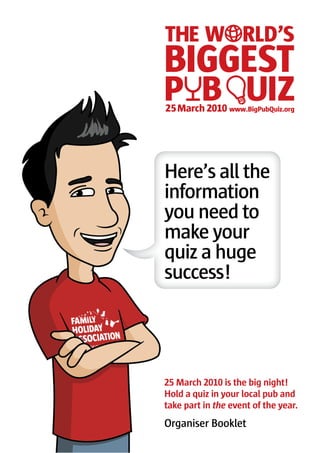 Here’s all the
information
you need to
make your
quiz a huge
success!




   March        is the big night!
Hold a quiz in your local pub and
take part in the event of the year.
Organiser Booklet
 