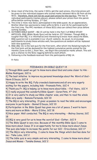NOTE:
1. Since most of the time, the same 3 SCCs get the cash prizes, this time prizes will
be given to the individual toppers who scored marks between 48 to 50 from all the
SCCs. Therefore, there will not be usual cash prizes for the top four. The top 31
individual participants (names above), please collect your prizes from the parish
office before coming Sunday, 2nd Oct.
2. This time 2 more new SCCs participated in the bible quest. As an appreciation,
Brother Allan has sponsored a token gifts to SCCs 2 and 16 for participating for
the first time. The PPC members of these SCCs also can collect their prize before
coming Sunday.
3. OCTOBER BIBLE QUEST - BQ 15 will be held in the Part 3 of BIBLE STUDY
ARTICLES. BSQ (Bible Study Quiz) will be held on 23rd October. Though BSQ is
tougher than BQ, it is informative and interesting to know more about the Bible.
BSQ question set is available in our church website. As usual, to encourage
participants to study these articles well, few questions at random will be replaced
with new questions.
4. BSQ (BQ 15) is the last quiz for the first term, after which the Rotating trophy for
the first term will be declared for the highest cumulative points scored for the
months (June to Oct.). From Nov., we begin the cumulative marks afresh. This will
give a chance to the SCCs lagging behind to start afresh.
5. Following is the feedback received from the participants of BQ 14.
Fr Felix
FEEDBACKS ON BIBLE QUEST 14
1] Through Bible quest we get to know more about God and come closer to Him -
Meline Rodrigues, SCC 6.
2] The best initiative to improve my personal knowledge about the Word of God –
Navin D’Souza, SCC 4
3] Happy to write the BQ. Fully crowded classrooms and all are very eagerly
waiting for the papers, including kids – Prameela Pinto, SCC 4
4] Thank you Fr. BQ is helping us to know more about bible. – Feli Vieira, SCC 4
5] I really enjoyed this wonderful Bible Quest – Caren Pinto, 4th
Std
6] It is very useful to study our Bible chapter wise, and then to read the whole
Bible very easily – Ramona Fernando, SCC 10
7] The BQ is very interesting. It gives us passion to read the bible and encourages
everyone to participate – Bonnel D’Souza, SCC 10
8] Participation in the Bible Quest has given me a lot of peace. I want to learn
more and more on Bible – Maria D’Silva, SCC 18
9] Nice paper. Well conducted. The BQ is very interesting – Melroy Soares, SCC
18
10] BQ is very good for us to know the word of God – Esther, SCC 9
11] The Bible Quest is very nice. Because of this monthly Bible Quiz I came to
know more about Jesus. It is an opportunity for me to know more about Jesus.
This quiz also helps to increase the points for our SCC – Erica Gomes, SCC 17
12] The BQ is very interesting. I came to know the things which God has done for
me – Tisha Lobo, SCC 2
13] The bible quiz is very simple and very interesting. I came to know more about
Jesus and Moses – Tanisha Gomes, SCC 2
 