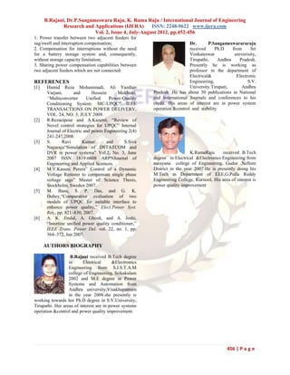 B.Rajani, Dr.P.Sangameswara Raju, K. Rama Raju / International Journal of Engineering
              Research and Applications (IJERA)      ISSN: 2248-9622 www.ijera.com
                           Vol. 2, Issue 4, July-August 2012, pp.452-456
1. Power transfer between two adjacent feeders for
sag/swell and interruption compensation;                                  Dr.       P.Sangameswarararaju
2. Compensation for interruptions without the need                        received     Ph.D     from     Sri
for a battery storage system and, consequently,                           Venkateswar            univerisity,
without storage capacity limitation;                                      Tirupathi,     Andhra    Pradesh.
3. Sharing power compensation capabilities between                        Presently he is working as
two adjacent feeders which are not connected.                             professor in the department of
                                                                          Electrical&             Electronic
REFERENCES                                                                Engineering,                  S.V.
[1]    Hamid Reza Mohammadi, Ali Yazdian                                  University.Tirupati,       Andhra
       Varjani,      and       Hossein     Mokhtari,    Pradesh .He has about 50 publications in National
       “Multiconverter      Unified    Power-Quality    and International Journals and conferences to his
       Conditioning System: MC-UPQC” IEEE               credit. His areas of interest are in power system
       TRANSACTIONS ON POWER DELIVERY,                  operation &control and stability
       VOL. 24, NO. 3, JULY 2009.
[2]    R.Rezaeipour and A.Kazemi, “Review of
       Novel control strategies for UPQC” Internal
       Journal of Electric and power Engineering 2(4)
       241-247,2008.
[3]    S.       Ravi      Kumar       and      S.Siva
       Nagaraju“Simulation of DSTATCOM and
       DVR in power systems” Vol.2, No. 3, June                            K.RamaRaju      received B.Tech
       2007 ISSN 1819-6608 ARPNJournal of               degree in Electrical &Electronics Engineering from
       Engineering and Applied Sciences.                narayana college of Engineering, Gudur ,Nellore
[4]    M.V.Kasuni Perera” Control of a Dynamic          District in the year 2007.He is presently doing his
       Voltage Restorer to compensate single phase      M.Tech in Department of EEE,G.Pulla Reddy
       voltage sags” Master of Science Thesis,          Engineering College, Kurnool, His area of interest is
       Stockholm, Sweden 2007.                          power quality improvement
[5]    M. Basu, S. P. Das, and G. K.
       Dubey,“Comparative evaluation of two
       models of UPQC for suitable interface to
       enhance power quality,” Elect.Power Syst.
       Res., pp. 821–830, 2007.
[6]    A. K. Jindal, A. Ghosh, and A. Joshi,
       “Interline unified power quality conditioner,”
       IEEE Trans. Power Del. vol. 22, no. 1, pp.
       364–372, Jan 2007.

      AUTHORS BIOGRAPHY

                   B.Rajani received B.Tech degree
                  in      Electrical     &Electronics
                  Engineering from S.I.S.T.A.M
                  college of Engineering, Srikakulam
                  2002 and M.E degree in Power
                  Systems and Automation from
                  Andhra university,Visakhapatnam
                  in the year 2008.she presently is
working towards her Ph.D degree in S.V.University,
Tirupathi. Her areas of interest are in power systems
operation &control and power quality improvement.




                                                                                              456 | P a g e
 