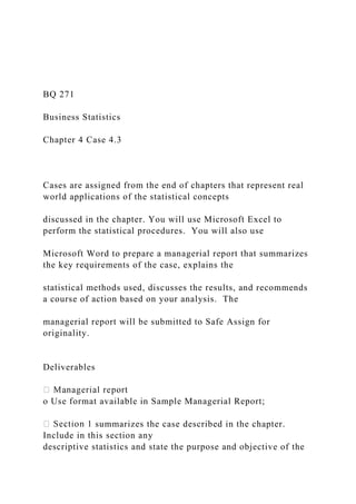 BQ 271
Business Statistics
Chapter 4 Case 4.3
Cases are assigned from the end of chapters that represent real
world applications of the statistical concepts
discussed in the chapter. You will use Microsoft Excel to
perform the statistical procedures. You will also use
Microsoft Word to prepare a managerial report that summarizes
the key requirements of the case, explains the
statistical methods used, discusses the results, and recommends
a course of action based on your analysis. The
managerial report will be submitted to Safe Assign for
originality.
Deliverables
o Use format available in Sample Managerial Report;
summarizes the case described in the chapter.
Include in this section any
descriptive statistics and state the purpose and objective of the
 