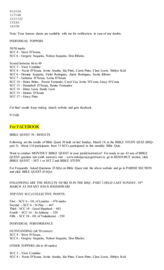 9/13/154
11/7/148
12/11/122
13/2/63
14/5/56
Note: Your Answer sheets are available with me for verification, in case of any doubts.
INDIVIDUAL TOPPERS
50/50 marks
SCC 4 – Steve D’Souza,
SCC 6 – Gregory Sequeira, Nelson Sequeira, Don Ribeiro,
Scored between 46 to 49
SCC 3 – Vivet Coutinho
SCC 4 - Navin D’Souza, Jovita Aranha, Ida Pinto, Caren Pinto, Clara Lewis, Shirlyn Koli
SCC 6 – Domnic Sequeira, Violet Rodrigues, Aleric Rodrigues, Savita Ribeiro
SCC 7 – Lichensa D’Souza, Lorna D’Souza
SCC 10 – Helen Britto, Poorni Fernando, Carol Vaz, Jevita D’Costa, Gracy D’Costa
SCC 13 – Donnabell D’Souza, Renita Fernandes
SCC 14 – Daisy Leon, Stanly Leon
SCC 15 – Simran D’Souza
SCC 17 – Gracy Pinto
For final results keep visiting church website and gem facebook
Fr Felix
For FACEBOOK
BIBLE QUEST 30 - RESULTS
Following are the results of Bible Quest 30 held on last Sunday, March 18, in the BIBLE STUDY QUIZ (BSQ-
part 3). About 110 participants from 15 SCCs participated in this monthly Bible Quiz.
Want to conduct MONTHLY BIBLE QUEST in your parish/institution? For ready to use 43 sets of BIBLE
QUEST question sets (with answers) visit – www.infantjesusjogeshwari.in go to RESOURCE section, click
BIBLE QUEST – SET 1 or SET 2 and BIBLE STUDY.
For Frequently Asked Questions (FAQs) on Bible Quest visit the above website and go to PARISH SECTION
and click BBLE QUEST (FAQs)
FOLLOWING ARE THE RESULTS OF BQ 30 IN THE BSQ –PART 3 HELD LAST SUNDAY, 18th
MARCH AT INFANT JESUS JOGESHWARI
TOP FIVE SCCs COLLECTIVE POINTS:
First – SCC 6 – OL of Lourdes – 476 marks
Second – SCC 4 – St Pius –– 467
Third– SCC 10 – Good Shepherd – 443
Fourth – SCC 14 – St Anthony – 320
Fifth – SCC 18 – OL of Vailankanni - 230
INDIVIDUAL PERFORMANCE
OUTSTANDING (all 50 correct)
SCC 4 – Steve D’Souza,
SCC 6 – Gregory Sequeira, Nelson Sequeira, Don Ribeiro,
OTHER TOPPERS (46 to 49 marks)
SCC 3 – Vivet Coutinho
SCC 4 - Navin D’Souza, Jovita Aranha, Ida Pinto, Caren Pinto, Clara Lewis, Shirlyn Koli
 