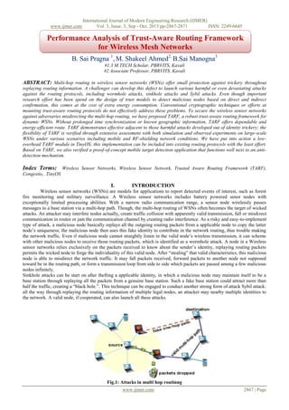 www.ijmer.com

International Journal of Modern Engineering Research (IJMER)
Vol. 3, Issue. 5, Sep - Oct. 2013 pp-2867-2871
ISSN: 2249-6645

Performance Analysis of Trust-Aware Routing Framework
for Wireless Mesh Networks
B. Sai Pragna 1, M. Shakeel Ahmed2, B.Sai Manogna3
#1,3 M.TECH Scholar, PBRVITS, Kavali
#2 Associate Professor, PBRVITS, Kavali

ABSTRACT: Multi-hop routing in wireless sensor networks (WSNs) offer small protection against trickery throughout
replaying routing information. A challenger can develop this defect to launch various harmful or even devastating attacks
against the routing protocols, including wormhole attacks, sinkhole attacks and Sybil attacks. Even though important
research effort has been spend on the design of trust models to detect malicious nodes based on direct and indirect
confirmation, this comes at the cost of extra energy consumption. Conventional cryptographic techniques or efforts at
mounting trust-aware routing protocols do not effectively address these problems. To secure the wireless sensor networks
against adversaries misdirecting the multi-hop routing, we have preposed TARF, a robust trust-aware routing framework for
dynamic WSNs. Without prolonged time synchronization or known geographic information, TARF offers dependable and
energy-efficient route. TARF demonstrates effective adjacent to those harmful attacks developed out of identity trickery; the
flexibility of TARF is verified through extensive assessment with both simulation and observed experiments on large-scale
WSNs under various scenarios including mobile and RF-shielding network conditions. We have put into action a lowoverhead TARF module in TinyOS; this implementation can be included into existing routing protocols with the least effort.
Based on TARF, we also verified a proof-of-concept mobile target detection application that functions well next to an antidetection mechanism.

Index Terms: Wireless Sensor Networks, Wireless Sensor Network, Trusted Aware Routing Framework (TARF),
Congestio,. TinyOS

I.

INTRODUCTION

Wireless sensor networks (WSNs) are models for applications to report detected events of interest, such as forest
fire monitoring and military surveillance. A Wireless sensor networks includes battery powered senor nodes with
exceptionally limited processing abilities. With a narrow radio communication range, a sensor node wirelessly passes
messages to a base station via a multi-hop path. Though, the multi-hop routing of WSNs often becomes the target of wicked
attacks. An attacker may interfere nodes actually, create traffic collision with apparently valid transmission, fall or misdirect
communication in routes or jam the communication channel by creating radio interference. As a risky and easy-to-implement
type of attack, a malicious node basically replays all the outgoing routing packets from a applicable node to copy the latter
node’s uniqueness; the malicious node then uses this fake identity to contribute in the network routing, thus trouble making
the network traffic. Even if malicious node cannot straightly listen in the valid node’s wireless transmission, it can scheme
with other malicious nodes to receive those routing packets, which is identified as a wormhole attack. A node in a Wireless
sensor networks relies exclusively on the packets received to know about the sender’s identity, replaying routing packets
permits the wicked node to forge the individuality of this valid node. After “stealing” that valid characteristics, this malicious
node is able to misdirect the network traffic. It may fall packets received, forward packets to another node not supposed
toward be in the routing path, or form a transmission loop from side to side which packets are passed among a few malicious
nodes infinitely.
Sinkhole attacks can be start on after thefting a applicable identity, in which a malicious node may maintain itself to be a
base station through replaying all the packets from a genuine base station. Such a fake base station could attract more than
half the traffic, creating a “black hole.”. This technique can be engaged to conduct another strong form of attack Sybil attack:
all the way through replaying the routing information of multiple legal nodes, an attacker may nearby multiple identities to
the network. A valid node, if cooperated, can also launch all these attacks.

Fig.1: Attacks in multi hop routinng
www.ijmer.com

2867 | Page

 