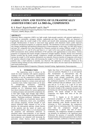 R. S. Rana et al. Int. Journal of Engineering Research and Application www.ijera.com
Vol. 3, Issue 5, Sep-Oct 2013, pp.386-393
www.ijera.com 386 | P a g e
FABRICATION AND TESTING OF ULTRASONICALLY
ASSISTED STIR CAST AA 5083-Sicp COMPOSITES
R. S. Rana*, Rajesh Purohit* and S. Das**
*Department of Mechanical Engineering,Maulana Azad National Institute of Technology, Bhopal, (MP)
**Scientist, AMPRI, Bhopal, (MP)
ABSTRACT
Aluminum Matrix composites (AMCs) are light weight, high-strength materials with potential application in
areas such as automobile, aerospace, defence, engineering and other industries. AMCs are projected to
significantly reduce the overall weight of the vehicles and aircraft while maintaining satisfactory structural
strength. Reinforcement of micron or nano-sized range particles with aluminium matrix yields improved
mechanical and physical properties in composite materials. The distribution of nano sized reinforcing particles
also changes morphology and interfacial characteristics of nanocomposites. In this study, AA 5083 alloy micron
and nano SiC composites have been fabricated by Ultrasonic assisted stir casting. Different weight % of SiC
particles Micron (3, 5, 8, and 10 wt%) and Nano (1, 2, 3 and 4 wt%) were used for synthesis of composites.
SEM microstructure shows uniform distribution of SiC particles with agglomeration at some places. Various
properties of composites like tensile strength, compressive strength, hardness, ductility, density were measured.
Results revealed that the tensile strength, compressive strength and hardness of composites increases with
increase the weight % of SiC particles and particle size reduction. However ductility of composites with micron
SiC particles reduced in large value with increasing the weight % of SiC however with addition of nano SiC
particles only a small reduction in ductility was observed. The application of ultrasonic vibration on the
composite during melting not only refined the grain structure of the matrix, but also improved the distribution of
nano-sized reinforcement.
Keywords: Aluminum Matrix Composites, Ultrasonic Assisted Casting, Agglomeration, Nanocomposites.
I. INTRODUCTION
The engineering sector is always on the
search for newer materials with superior properties
combined with ease of fabrication, reproducibility
and ability to vary the composition to attain a range
of desired properties. The properties attainable in any
alloy system are limited to a certain extent and reach
a saturation limit; further improvement can be done
by strengthening mechanism, controlling
microstructure, alloying constituents, addition of
modifiers etc. [1]. Aluminium matrix composites
have drawn immense interest for various applications
in making aerospace and automobile components due
to their light weight, high strength, high stiffness,
lower cost, easy of fabrication and high dimensional
stability. Particulate–reinforced Aluminum matrix
composites (AMCs) are of particular interest due to
their ease of fabrication, lower costs, recyclability
and isotropic properties. Overall strength of such
particle reinforced AMCs depends on size of the
particles, the inter-particle spacing, volume fraction
of the particles and the nature of matrix and
reinforcement interface. Zhao et. al. [2] characterized
the properties and deformation behaviour of
aluminum matrix nano-composites. It was reported
that the ultimate tensile strength and yield strength of
nano-composites are enhanced with increasing the
particulate volume fraction, which are markedly
higher than those of Al composites synthesized by
micro size particles. Mazahery A. et. al. [3] reported
that incorporation of nano-particles into the
aluminum matrix could enhance the yield and
ultimate tensile strength considerably, while the
ductility is retained. A. Sakthivel, et. al. [4] studied
the mechanical properties of 2618 aluminum alloy
MMCs reinforced with two different sizes (7 and 33
µm) and wt. % of SiCp ( 0, 5 and 10 %) were
fabricated by stir casting method. The results show
that tensile strength of the composites increases with
decreasing size and increasing weight fraction of the
particles. The tensile strength of the forged
composites was higher than those of the cast
composites.
S. A. Sajjadi, et. al. [5] studied the
mechanical properties of A356 aluminum alloy
micron and nano Al2O3 composites fabricated by
liquid metallurgy route. Results revealed that by
increasing in Al2O3 percentage, the compressive
strength shows an increasing trend. The results also
show that the compressive strength of
nanocomposites is greater than that of micro-
composites. The compressive strength of composite
can primarily be attributed to the significant grain
refinement, the presence of reasonably distributed
hard particulates, dislocation generation due to elastic
modulus mismatch, coefficient of thermal expansion
RESEARCH ARTICLE OPEN ACCESS
 