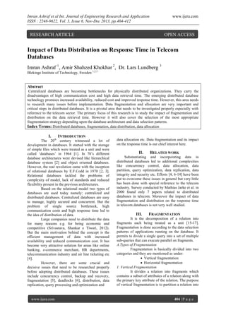 Imran Ashraf et al Int. Journal of Engineering Research and Application
ISSN : 2248-9622, Vol. 3, Issue 6, Nov-Dec 2013, pp.404-412

www.ijera.com

RESEARCH ARTICLE

OPEN ACCESS

Impact of Data Distribution on Response Time in Telecom
Databases
Imran Ashraf 1, Amir Shahzed Khokhar 2, Dr. Lars Lundberg 3
Blekinge Institute of Technology, Sweden 1,2,3

Abstract
Centralized databases are becoming bottlenecks for physically distributed organizations. They carry the
disadvantages of high communication cost and high data retrieval time. The emerging distributed database
technology promises increased availability, reduced cost and improved response time. However, this area needs
to research many issues before implementation. Data fragmentation and allocation are very important and
critical steps in distributed databases. It is a pivotal area that needs to be investigated properly especially with
reference to the telecom sector. The primary focus of this research is to study the impact of fragmentation and
distribution on the data retrieval time. However it will also cover the selection of the most appropriate
fragmentation strategy depending upon the database architecture and data selection patterns.
Index Terms: Distributed databases, fragmentation, data distribution, data allocation

I.

INTRODUCTION

The 20th century witnessed a lot of
development in databases. It started with the storage
of simple files which were treated as a unit and were
called ‘databases’ in 1964 [1]. In 70’s different
database architectures were devised like hierarchical
database system [2] and object oriented databases.
However, the real revolution came with the inception
of relational databases by E.F.Codd in 1970 [2, 3].
Relational databases tackled the problems of
complexity of model, lack of standards and reduced
flexibility present in the previous architectures.
Based on the relational model two types of
databases are used today namely: centralized and
distributed databases. Centralized databases are easy
to manage, highly secured and concurrent. But the
problem of single source bottleneck, high
communication costs and high response time led to
the idea of distribution of data.
Large companies need to distribute the data
for many reasons e.g. for being economic and
competitive (Srivastava, Shankar e Tiwari, 2012).
But the main motivation behind the concept is the
efficient management of data with increased
availability and reduced communication cost. It has
become very attractive solution for areas like online
banking, e-commerce merchant, HR departments,
telecommunication industry and air line ticketing etc
[4].
However, there are some crucial and
decisive issues that need to be researched properly
before adopting distributed databases. These issues
include concurrency control, backup and recovery,
fragmentation [5], deadlocks [6], distribution, data
replication, query processing and optimization and

www.ijera.com

data allocation etc. Data fragmentation and its impact
on the response time is our chief interest here.

II.

RELATED WORK

Substantiating and incorporating data in
distributed databases led to additional complexities
like concurrency control, data allocation, data
partition, query optimization, data replication, data
integrity and security etc. Efforts [4, 6-14] have been
put to overcome these issues in general but very little
has been done with special reference to the telecom
industry. Survey conducted by Mathias Jarke et al. in
2000 found only 7 papers related to distributed
databases in telecom. Moreover the impact of data
fragmentation and distribution on the response time
in telecom databases is not very well studied.

III.

FRAGMENTATION

It is the decomposition of a relation into
fragments each being treated as a unit [15-17].
Fragmentation is done according to the data selection
patterns of applications running on the database. It
permits to divide a single query into a set of multiple
sub-queries that can execute parallel on fragments.
A.Types of Fragmentation
Fragmentation is basically divided into two
categories and they are mentioned as under:
 Vertical fragmentation
 Horizontal fragmentation
1. Vertical Fragmentation
It divides a relation into fragments which
contains a subset of attributes of a relation along with
the primary key attribute of the relation. The purpose
of vertical fragmentation is to partition a relation into

404 | P a g e

 