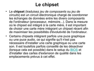 Le chipset
• Le chipset (traduisez jeu de composants ou jeu de
circuits) est un circuit électronique chargé de coordonner
les échanges de données entre les divers composants
de l'ordinateur (processeur, mémoire...). Dans la mesure
où le chipset est intégré à la carte mère, il est important
de choisir une carte mère intégrant un chipset récent afin
de maximiser les possibilités d'évolutivité de l'ordinateur.
• Certains chipsets intègrent parfois une puce graphique
ou une puce audio, ce qui signifie qu'il n'est pas
nécessaire d'installer une carte graphique ou une carte
son. Il est toutefois parfois conseillé de les désactiver
(lorsque cela est possible) dans le setup du BIOS et
d'installer des cartes d'extension de qualité dans les
emplacements prévus à cet effet.
 