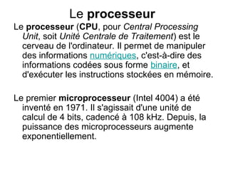 Le processeur
Le processeur (CPU, pour Central Processing
Unit, soit Unité Centrale de Traitement) est le
cerveau de l'ordinateur. Il permet de manipuler
des informations numériques, c'est-à-dire des
informations codées sous forme binaire, et
d'exécuter les instructions stockées en mémoire.
Le premier microprocesseur (Intel 4004) a été
inventé en 1971. Il s'agissait d'une unité de
calcul de 4 bits, cadencé à 108 kHz. Depuis, la
puissance des microprocesseurs augmente
exponentiellement.
 