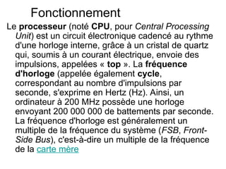 Fonctionnement
Le processeur (noté CPU, pour Central Processing
Unit) est un circuit électronique cadencé au rythme
d'une horloge interne, grâce à un cristal de quartz
qui, soumis à un courant électrique, envoie des
impulsions, appelées « top ». La fréquence
d'horloge (appelée également cycle,
correspondant au nombre d'impulsions par
seconde, s'exprime en Hertz (Hz). Ainsi, un
ordinateur à 200 MHz possède une horloge
envoyant 200 000 000 de battements par seconde.
La fréquence d'horloge est généralement un
multiple de la fréquence du système (FSB, Front-
Side Bus), c'est-à-dire un multiple de la fréquence
de la carte mère
 