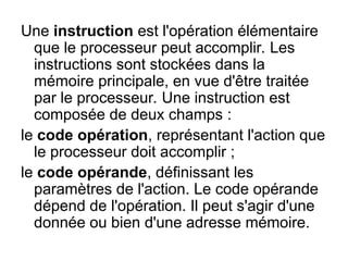 Une instruction est l'opération élémentaire
que le processeur peut accomplir. Les
instructions sont stockées dans la
mémoire principale, en vue d'être traitée
par le processeur. Une instruction est
composée de deux champs :
le code opération, représentant l'action que
le processeur doit accomplir ;
le code opérande, définissant les
paramètres de l'action. Le code opérande
dépend de l'opération. Il peut s'agir d'une
donnée ou bien d'une adresse mémoire.
 