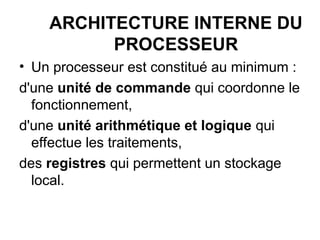 ARCHITECTURE INTERNE DU
PROCESSEUR
• Un processeur est constitué au minimum :
d'une unité de commande qui coordonne le
fonctionnement,
d'une unité arithmétique et logique qui
effectue les traitements,
des registres qui permettent un stockage
local.
 