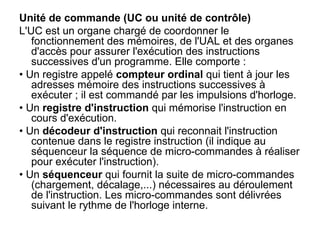 Unité de commande (UC ou unité de contrôle)
L'UC est un organe chargé de coordonner le
fonctionnement des mémoires, de l'UAL et des organes
d'accès pour assurer l'exécution des instructions
successives d'un programme. Elle comporte :
• Un registre appelé compteur ordinal qui tient à jour les
adresses mémoire des instructions successives à
exécuter ; il est commandé par les impulsions d'horloge.
• Un registre d'instruction qui mémorise l'instruction en
cours d'exécution.
• Un décodeur d'instruction qui reconnait l'instruction
contenue dans le registre instruction (il indique au
séquenceur la séquence de micro-commandes à réaliser
pour exécuter l'instruction).
• Un séquenceur qui fournit la suite de micro-commandes
(chargement, décalage,...) nécessaires au déroulement
de l'instruction. Les micro-commandes sont délivrées
suivant le rythme de l'horloge interne.
 