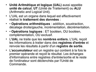 • Unité Aritmétique et logique (UAL) aussi appelée
unité de calcul, UT (Unité de Traitement) ou ALU
(Arithmetic and Logical Unit).
• L'UAL est un organe dans lequel est effectivement
réalisé le traitement des données :
• • Opérations arithmétiques : addition, soustraction,
décalage droite/gauche, incrémentation, décrémentation.
• • Opérations logiques : ET booléen, OU booléen,
complémentation, OU exclusif.
• L'UAL ne traite que les nombres entiers. L'UAL reçoit
les informations à traiter dans des registres d'entrée et
renvoie les résultats à partir d'un registre de sortie.
• L'accumulateur est un registre qui contient à la fois le
premier opérande et reçoit le résultat. Les échanges
d'informations entre registres d'entrée/sortie et le reste
de l'ordinateur sont déclenchés par l'Unité de
Commande.
 