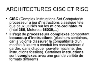 • CISC (Complex Instructions Set Computer)=
processeur à jeu d'instructions classique tels
que ceux utilisés sur les micro-ordinateurs
(Intel 386, Motorola 68030,...).
• Il s'agit de processeurs complexes comportant
beaucoup d'instructions (plusieurs centaines,
car la volonté d'assurer la compatibilité d'un
modèle à l'autre a conduit les constructeurs à
garder, dans chaque nouvelle machine, des
instructions fossiles). Certaines instructions
sont complexes avec une grande variété de
formats différents
ARCHITECTURES CISC ET RISC
 