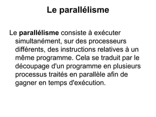 Le parallélisme
Le parallélisme consiste à exécuter
simultanément, sur des processeurs
différents, des instructions relatives à un
même programme. Cela se traduit par le
découpage d'un programme en plusieurs
processus traités en parallèle afin de
gagner en temps d'exécution.
 