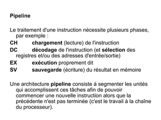 Pipeline
Le traitement d'une instruction nécessite plusieurs phases,
par exemple :
CH chargement (lecture) de l'instruction
DC décodage de l'instruction (et sélection des
registres et/ou des adresses d'entrée/sortie)
EX exécution proprement dit
SV sauvegarde (écriture) du résultat en mémoire
Une architecture pipeline consiste à segmenter les unités
qui accomplissent ces tâches afin de pouvoir
commencer une nouvelle instruction alors que la
précédente n'est pas terminée (c'est le travail à la chaîne
du processeur).
 