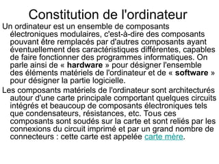 Constitution de l'ordinateur
Un ordinateur est un ensemble de composants
électroniques modulaires, c'est-à-dire des composants
pouvant être remplacés par d'autres composants ayant
éventuellement des caractéristiques différentes, capables
de faire fonctionner des programmes informatiques. On
parle ainsi de « hardware » pour désigner l'ensemble
des éléments matériels de l'ordinateur et de « software »
pour désigner la partie logicielle.
Les composants matériels de l'ordinateur sont architecturés
autour d'une carte principale comportant quelques circuits
intégrés et beaucoup de composants électroniques tels
que condensateurs, résistances, etc. Tous ces
composants sont soudés sur la carte et sont reliés par les
connexions du circuit imprimé et par un grand nombre de
connecteurs : cette carte est appelée carte mère.
 