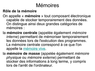 Mémoires
Rôle de la mémoire
On appelle « mémoire » tout composant électronique
capable de stocker temporairement des données.
On distingue ainsi deux grandes catégories de
mémoires :
la mémoire centrale (appelée également mémoire
interne) permettant de mémoriser temporairement
les données lors de l'exécution des programmes.
La mémoire centrale correspond à ce que l'on
appelle la mémoire vive.
la mémoire de masse (appelée également mémoire
physique ou mémoire externe) permettant de
stocker des informations à long terme, y compris
lors de l'arrêt de l'ordinateur.
 