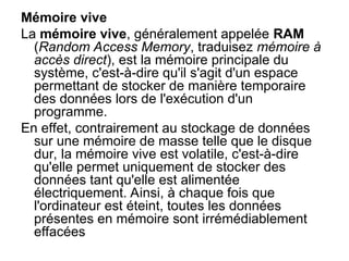 Mémoire vive
La mémoire vive, généralement appelée RAM
(Random Access Memory, traduisez mémoire à
accès direct), est la mémoire principale du
système, c'est-à-dire qu'il s'agit d'un espace
permettant de stocker de manière temporaire
des données lors de l'exécution d'un
programme.
En effet, contrairement au stockage de données
sur une mémoire de masse telle que le disque
dur, la mémoire vive est volatile, c'est-à-dire
qu'elle permet uniquement de stocker des
données tant qu'elle est alimentée
électriquement. Ainsi, à chaque fois que
l'ordinateur est éteint, toutes les données
présentes en mémoire sont irrémédiablement
effacées
 