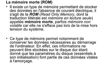 La mémoire morte (ROM)
• Il existe un type de mémoire permettant de stocker
des données en l'absence de courant électrique, il
s'agit de la ROM (Read Only Memory, dont la
traduction littérale est mémoire en lecture seule)
appelée mémoire morte, parfois mémoire non
volatile car elle ne s'efface pas lors de la mise hors
tension du système.
• Ce type de mémoire permet notamment de
conserver les données nécessaires au démarrage
de l'ordinateur. En effet, ces informations ne
peuvent être stockées sur le disque dur étant
donné que les paramètres du disque (essentiels à
son initialisation) font partie de ces données vitales
à l'amorçage.
 