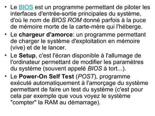 • Le BIOS est un programme permettant de piloter les
interfaces d'entrée-sortie principales du système,
d'où le nom de BIOS ROM donné parfois à la puce
de mémoire morte de la carte-mère qui l'héberge.
• Le chargeur d'amorce: un programme permettant
de charger le système d'exploitation en mémoire
(vive) et de le lancer.
• Le Setup, c'est l'écran disponible à l'allumage de
l'ordinateur permettant de modifier les paramètres
du système (souvent appelé BIOS à tort...).
• Le Power-On Self Test (POST), programme
exécuté automatiquement à l'amorçage du système
permettant de faire un test du système (c'est pour
cela par exemple que vous voyez le système
"compter" la RAM au démarrage).
 