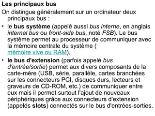 Les principaux bus
On distingue généralement sur un ordinateur deux
principaux bus :
• le bus système (appelé aussi bus interne, en anglais
internal bus ou front-side bus, noté FSB). Le bus
système permet au processeur de communiquer avec
la mémoire centrale du système (
mémoire vive ou RAM).
• le bus d'extension (parfois appelé bus
d'entrée/sortie) permet aux divers composants de la
carte-mère (USB, série, parallèle, cartes branchées
sur les connecteurs PCI, disques durs, lecteurs et
graveurs de CD-ROM, etc.) de communiquer entre
eux mais il permet surtout l'ajout de nouveaux
périphériques grâce aux connecteurs d'extension
(appelés slots) connectés sur le bus d'entrées-sorties.
 