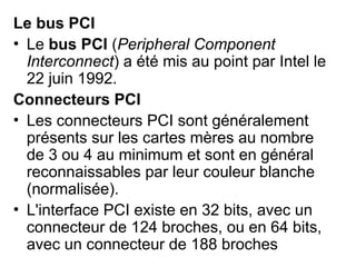 Le bus PCI
• Le bus PCI (Peripheral Component
Interconnect) a été mis au point par Intel le
22 juin 1992.
Connecteurs PCI
• Les connecteurs PCI sont généralement
présents sur les cartes mères au nombre
de 3 ou 4 au minimum et sont en général
reconnaissables par leur couleur blanche
(normalisée).
• L'interface PCI existe en 32 bits, avec un
connecteur de 124 broches, ou en 64 bits,
avec un connecteur de 188 broches
 
