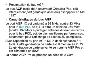 • Présentation du bus AGP
Le bus AGP (sigle de Accelerated Graphics Port, soit
littéralement port graphique accéléré) est apparu en Mai
1997
• Caractéristiques du bus AGP
Le port AGP 1X est cadencé à 66 MHz, contre 33 MHz
pour le bus PCI, ce qui lui offre un débit de 264 Mo/s
(contre 132 Mo/s à partager entre les différentes cartes
pour le bus PCI), soit de bien meilleures performances,
notamment pour l'affichage de scènes 3D complexes.
Avec l'apparition du port AGP 4X, le débit est passé à 1
Go/s. Cette génération de carte est alimentée en 25 W.
La génération de carte suivante se nomme AGP Pro et
est alimentée en 50W.
La norme AGP Pro 8x propose un débit de 2 Go/s.
 