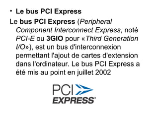 • Le bus PCI Express
Le bus PCI Express (Peripheral
Component Interconnect Express, noté
PCI-E ou 3GIO pour «Third Generation
I/O»), est un bus d'interconnexion
permettant l'ajout de cartes d'extension
dans l'ordinateur. Le bus PCI Express a
été mis au point en juillet 2002
 